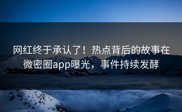 网红终于承认了！热点背后的故事在微密圈app曝光，事件持续发酵
