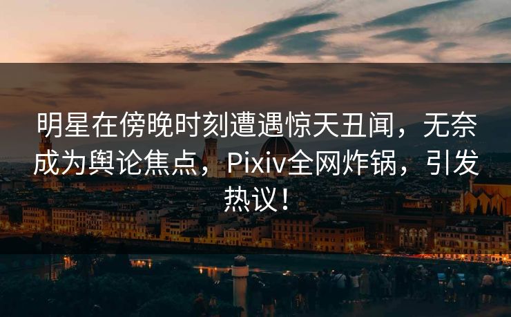 明星在傍晚时刻遭遇惊天丑闻，无奈成为舆论焦点，Pixiv全网炸锅，引发热议！