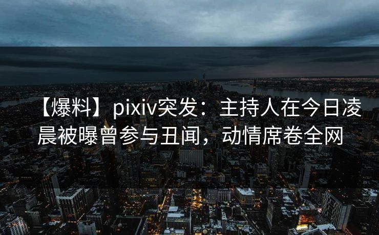 【爆料】pixiv突发：主持人在今日凌晨被曝曾参与丑闻，动情席卷全网