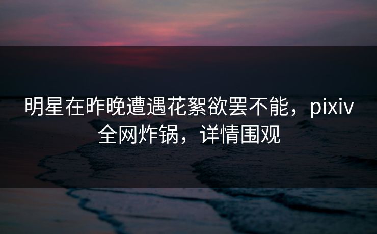 明星在昨晚遭遇花絮欲罢不能，pixiv全网炸锅，详情围观