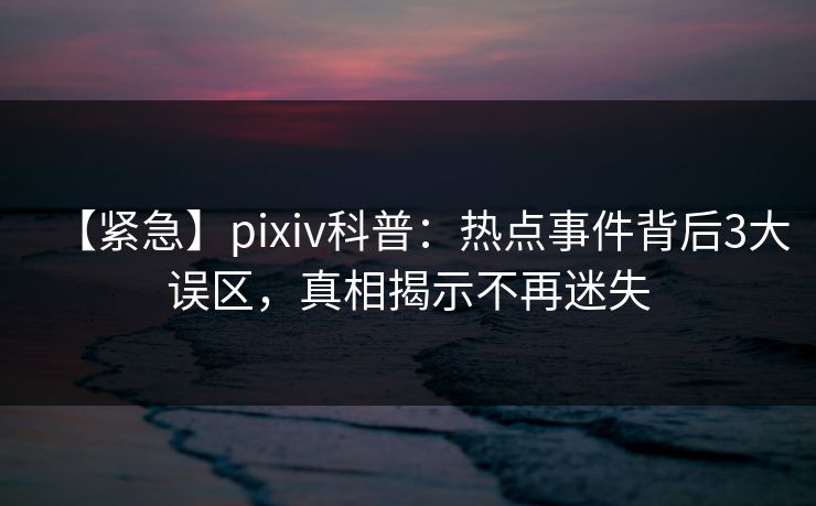 【紧急】pixiv科普：热点事件背后3大误区，真相揭示不再迷失