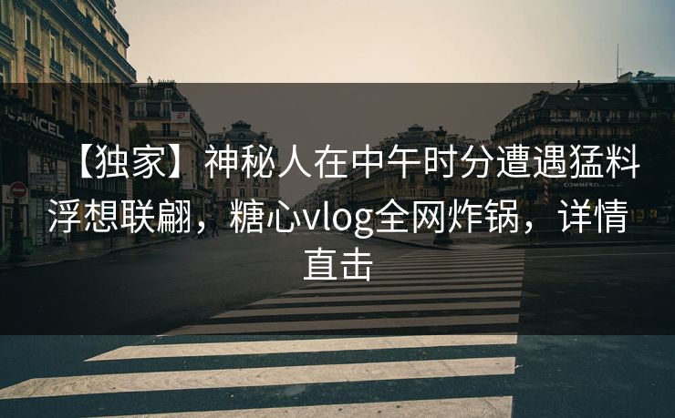 【独家】神秘人在中午时分遭遇猛料浮想联翩，糖心vlog全网炸锅，详情直击