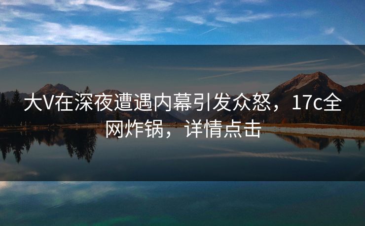 大V在深夜遭遇内幕引发众怒,17c全网炸锅,详情点击 大V在深夜遭遇内幕引发众怒,17c全网炸锅,详情点击