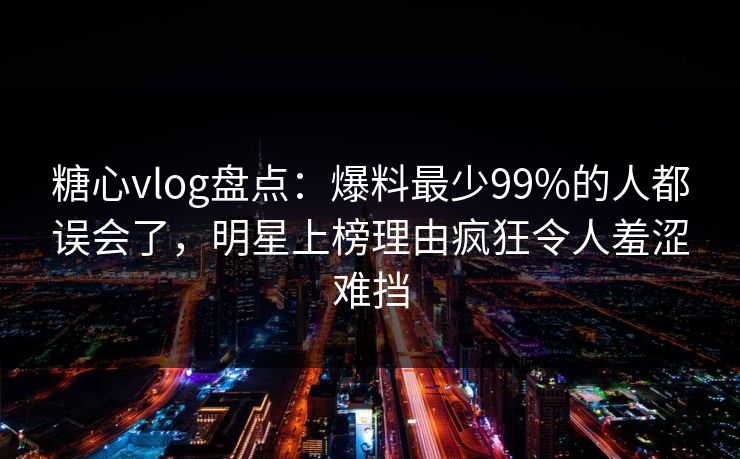 糖心vlog盘点：爆料最少99%的人都误会了，明星上榜理由疯狂令人羞涩难挡