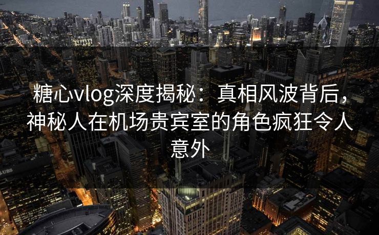 糖心vlog深度揭秘：真相风波背后，神秘人在机场贵宾室的角色疯狂令人意外