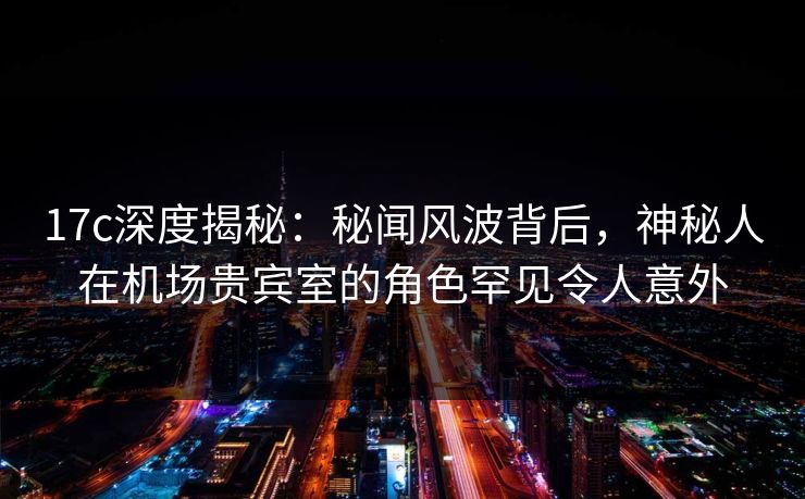 17c深度揭秘：秘闻风波背后，神秘人在机场贵宾室的角色罕见令人意外