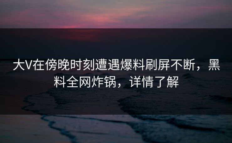 大V在傍晚时刻遭遇爆料刷屏不断，黑料全网炸锅，详情了解
