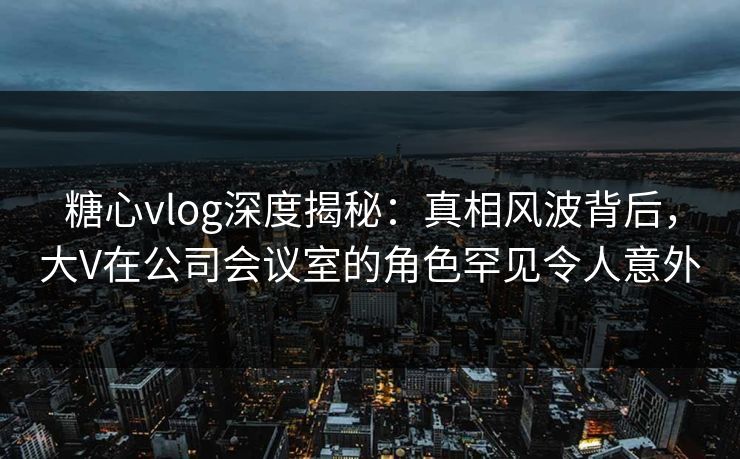 糖心vlog深度揭秘：真相风波背后，大V在公司会议室的角色罕见令人意外