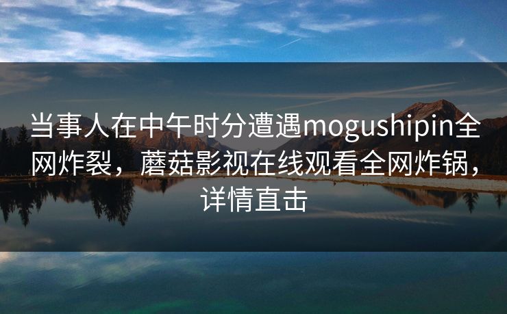 当事人在中午时分遭遇mogushipin全网炸裂,蘑菇影视在线观看全网炸锅,详情直击 当事人在中午时分遭遇mogushipin全网炸裂,蘑菇影视在线观看全网炸锅,详情直击