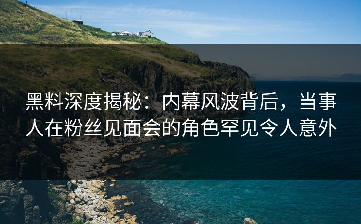 黑料深度揭秘：内幕风波背后，当事人在粉丝见面会的角色罕见令人意外