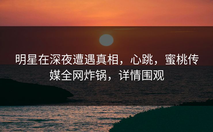 明星在深夜遭遇真相，心跳，蜜桃传媒全网炸锅，详情围观