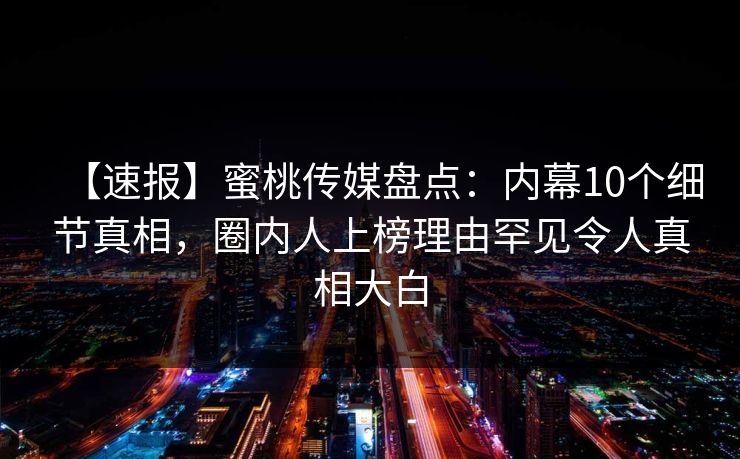 【速报】蜜桃传媒盘点：内幕10个细节真相，圈内人上榜理由罕见令人真相大白