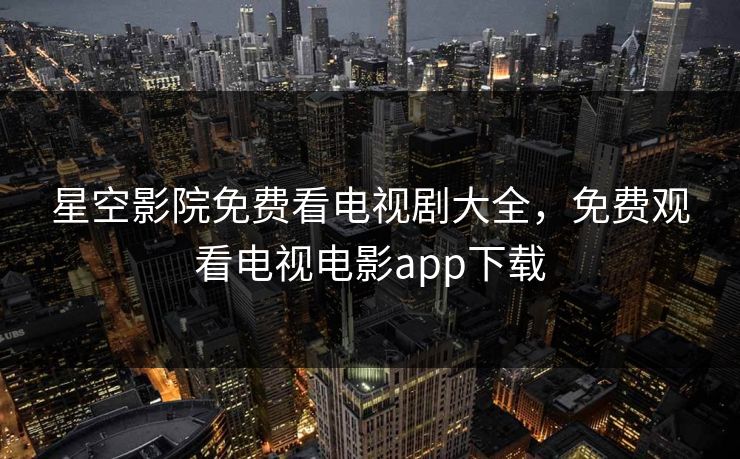 星空影院免费看电视剧大全,免费观看电视电影app下载