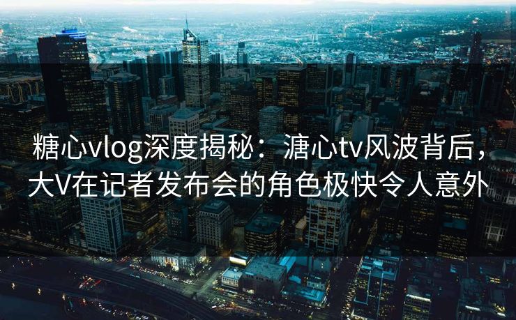 糖心vlog深度揭秘：溏心tv风波背后，大V在记者发布会的角色极快令人意外