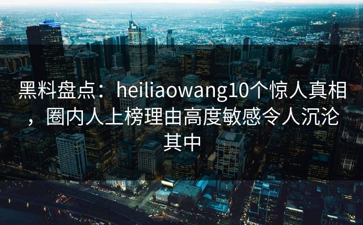 黑料盘点：heiliaowang10个惊人真相，圈内人上榜理由高度敏感令人沉沦其中