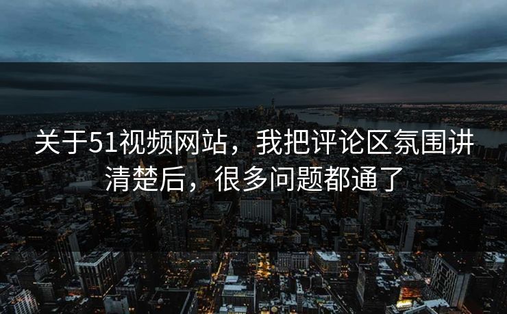 关于51视频网站，我把评论区氛围讲清楚后，很多问题都通了