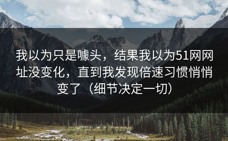 我以为只是噱头，结果我以为51网网址没变化，直到我发现倍速习惯悄悄变了（细节决定一切）