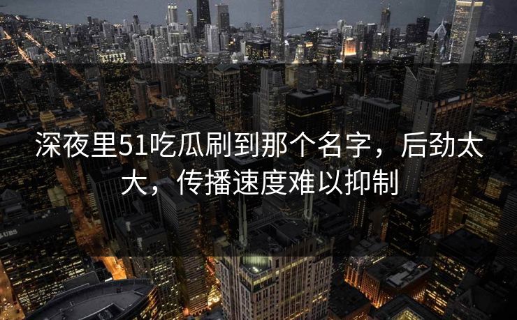 深夜里51吃瓜刷到那个名字，后劲太大，传播速度难以抑制